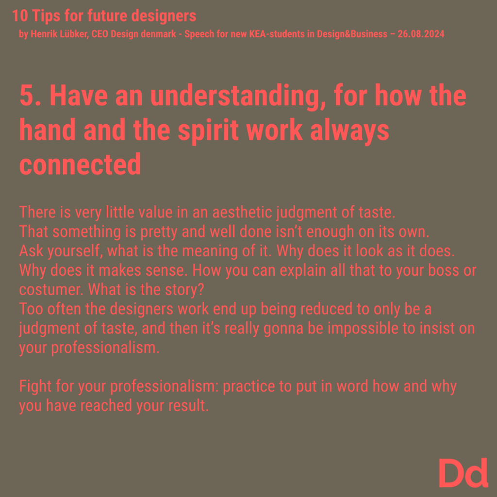 5. Have an understanding, for how the hand and the spirit work always connected There is very little value in an aesthetic judgment of taste. That something is pretty and well done isn’t enough on its own. Ask yourself, what is the meaning of it. Why does it look as it does. Why does it makes sense. How you can explain all that to your boss or costumer. What is the story? Too often the designers work end up being reduced to only be a judgment of taste, and then it’s really gonna be impossible to insist on your professionalism. Fight for your professionalism: practice to put in word how and why you have reached your result.